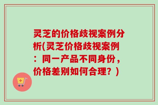 灵芝的价格歧视案例分析(灵芝价格歧视案例：同一产品不同身份，价格差别如何合理？)
