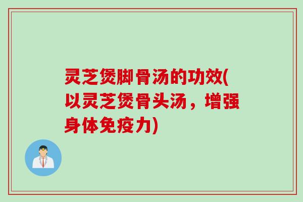 灵芝煲脚骨汤的功效(以灵芝煲骨头汤，增强身体免疫力)