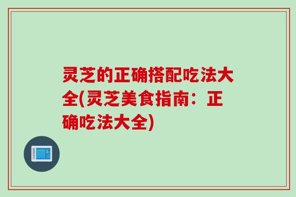 灵芝的正确搭配吃法大全(灵芝美食指南：正确吃法大全)