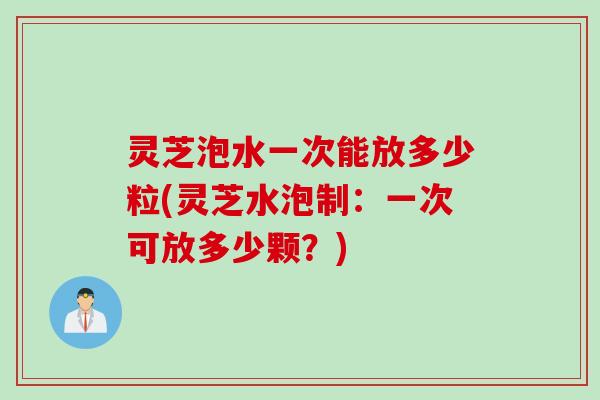 灵芝泡水一次能放多少粒(灵芝水泡制：一次可放多少颗？)