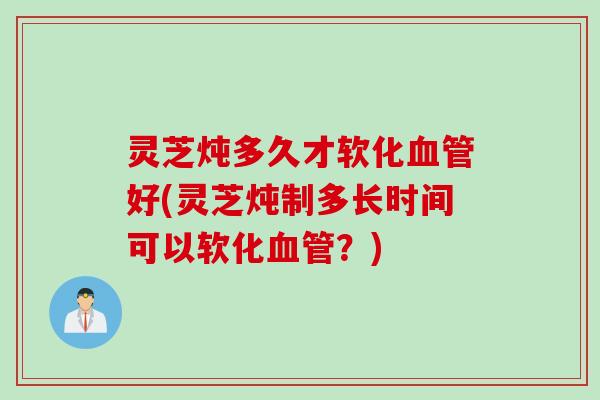灵芝炖多久才软化血管好(灵芝炖制多长时间可以软化血管？)