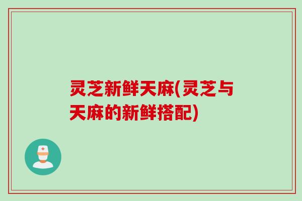 灵芝新鲜天麻(灵芝与天麻的新鲜搭配)