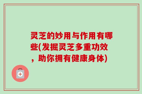 灵芝的妙用与作用有哪些(发掘灵芝多重功效，助你拥有健康身体)