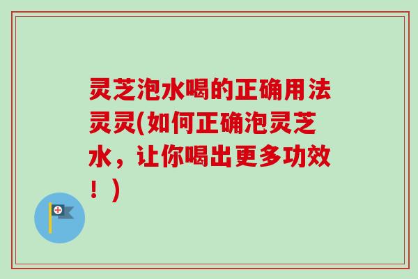 灵芝泡水喝的正确用法灵灵(如何正确泡灵芝水，让你喝出更多功效！)