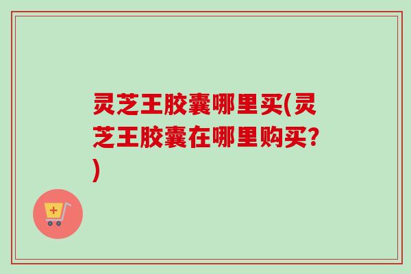 灵芝王胶囊哪里买(灵芝王胶囊在哪里购买？)