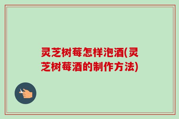 灵芝树莓怎样泡酒(灵芝树莓酒的制作方法)