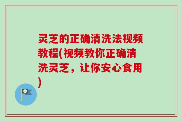 灵芝的正确清洗法视频教程(视频教你正确清洗灵芝，让你安心食用)