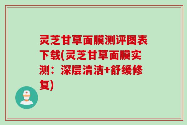 灵芝甘草面膜测评图表下载(灵芝甘草面膜实测：深层清洁+舒缓修复)