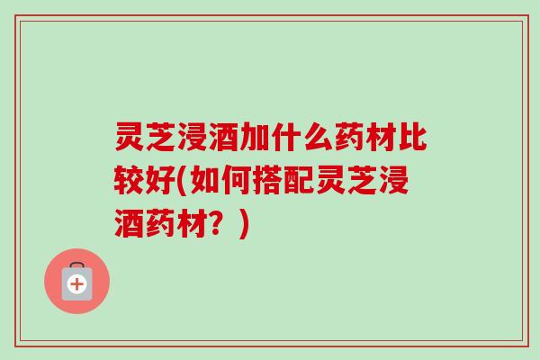 灵芝浸酒加什么药材比较好(如何搭配灵芝浸酒药材？)