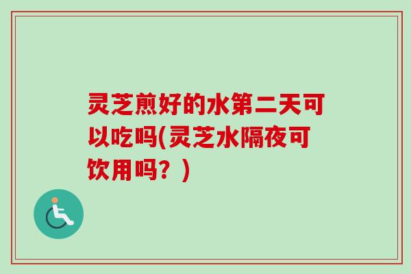 灵芝煎好的水第二天可以吃吗(灵芝水隔夜可饮用吗？)