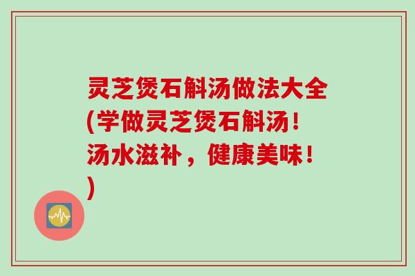 灵芝煲石斛汤做法大全(学做灵芝煲石斛汤！汤水滋补，健康美味！)