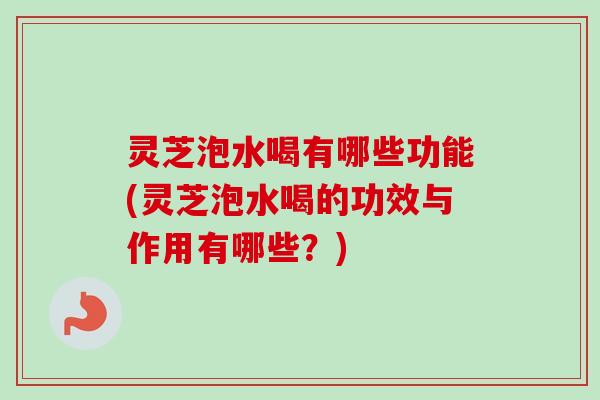 灵芝泡水喝有哪些功能(灵芝泡水喝的功效与作用有哪些？)