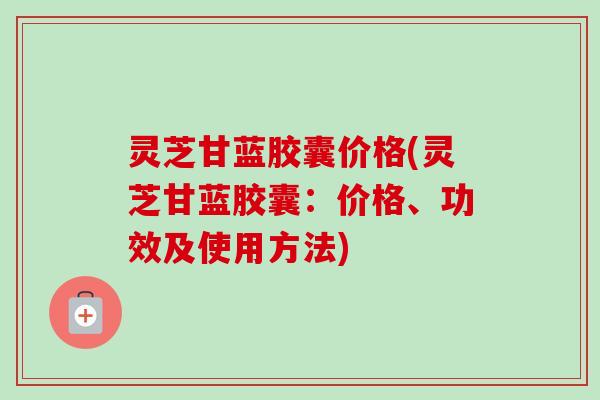 灵芝甘蓝胶囊价格(灵芝甘蓝胶囊：价格、功效及使用方法)