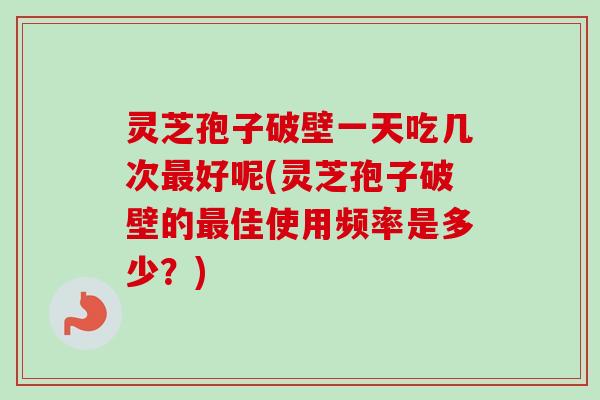 灵芝孢子破壁一天吃几次最好呢(灵芝孢子破壁的最佳使用频率是多少？)