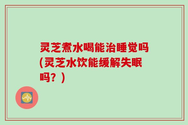 灵芝煮水喝能治睡觉吗(灵芝水饮能缓解失眠吗？)