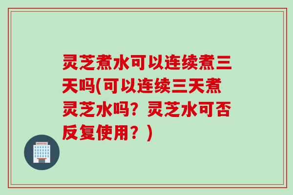 灵芝煮水可以连续煮三天吗(可以连续三天煮灵芝水吗？灵芝水可否反复使用？)