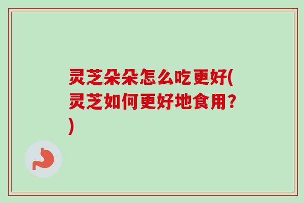 灵芝朵朵怎么吃更好(灵芝如何更好地食用？)