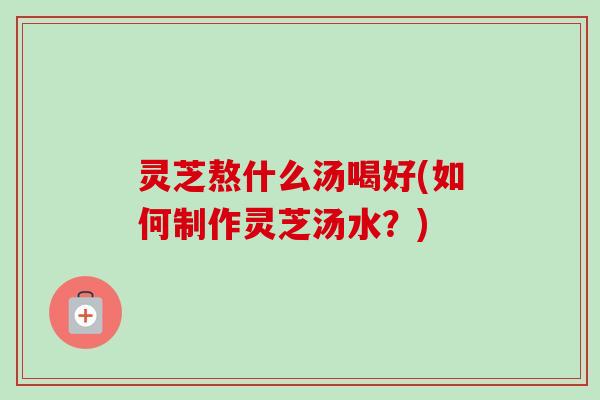 灵芝熬什么汤喝好(如何制作灵芝汤水？)