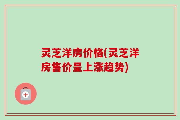 灵芝洋房价格(灵芝洋房售价呈上涨趋势)