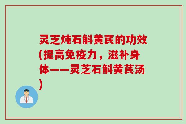 灵芝炖石斛黄芪的功效(提高免疫力，滋补身体——灵芝石斛黄芪汤)