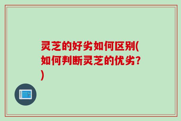 灵芝的好劣如何区别(如何判断灵芝的优劣？)