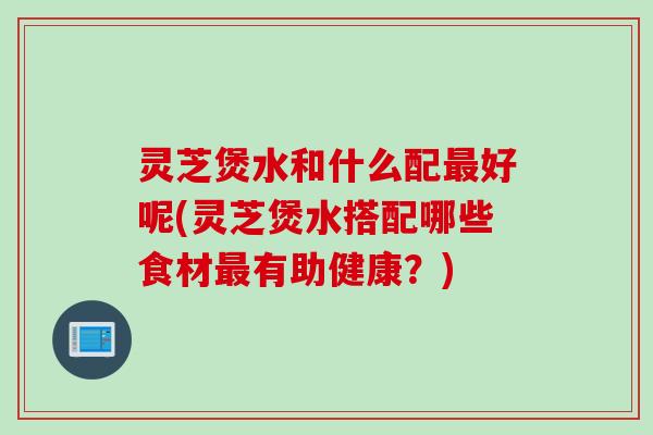 灵芝煲水和什么配最好呢(灵芝煲水搭配哪些食材最有助健康？)