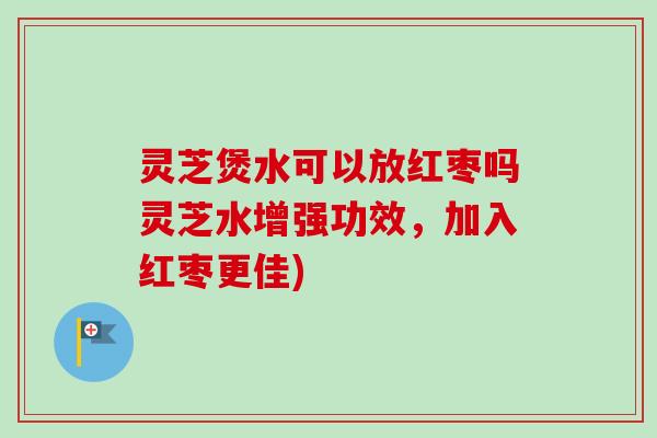 灵芝煲水可以放红枣吗灵芝水增强功效，加入红枣更佳)