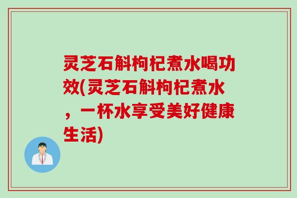 灵芝石斛枸杞煮水喝功效(灵芝石斛枸杞煮水，一杯水享受美好健康生活)