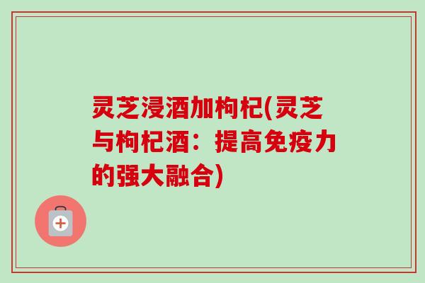 灵芝浸酒加枸杞(灵芝与枸杞酒：提高免疫力的强大融合)