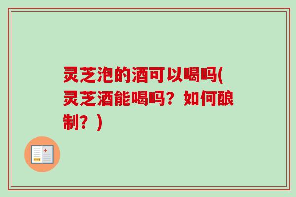 灵芝泡的酒可以喝吗(灵芝酒能喝吗？如何酿制？)