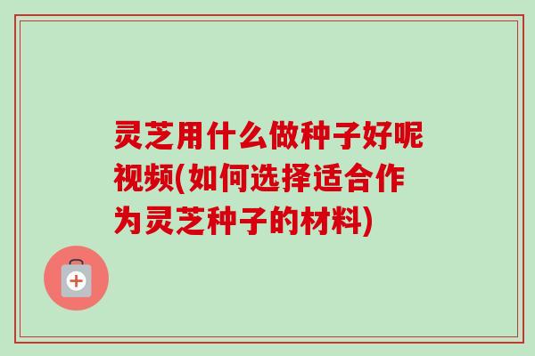 灵芝用什么做种子好呢视频(如何选择适合作为灵芝种子的材料)
