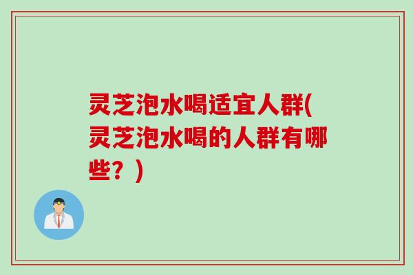 灵芝泡水喝适宜人群(灵芝泡水喝的人群有哪些？)