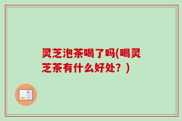灵芝泡茶喝了吗(喝灵芝茶有什么好处？)
