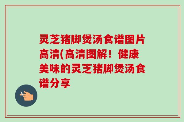 灵芝猪脚煲汤食谱图片高清(高清图解！健康美味的灵芝猪脚煲汤食谱分享