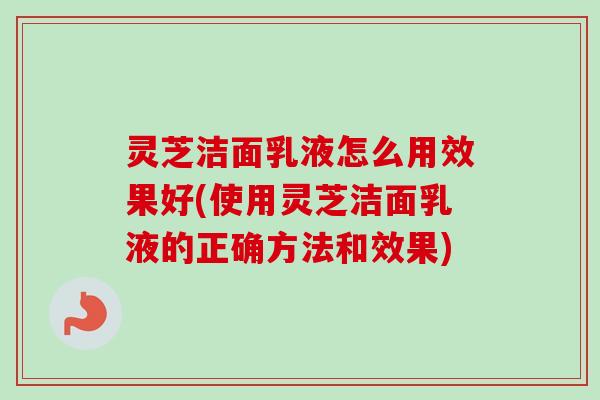 灵芝洁面乳液怎么用效果好(使用灵芝洁面乳液的正确方法和效果)