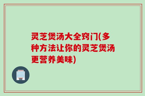 灵芝煲汤大全窍门(多种方法让你的灵芝煲汤更营养美味)