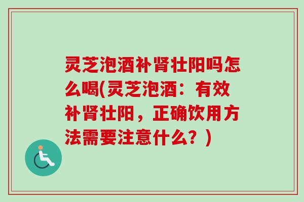 灵芝泡酒补壮阳吗怎么喝(灵芝泡酒：有效补壮阳，正确饮用方法需要注意什么？)
