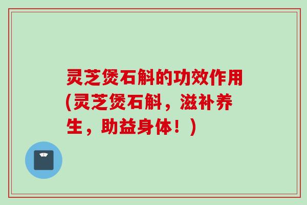 灵芝煲石斛的功效作用(灵芝煲石斛，滋补养生，助益身体！)