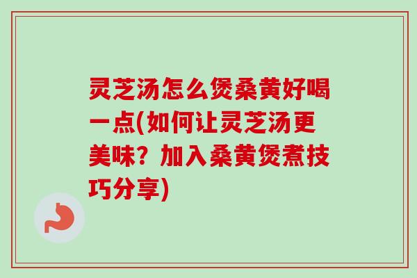 灵芝汤怎么煲桑黄好喝一点(如何让灵芝汤更美味？加入桑黄煲煮技巧分享)