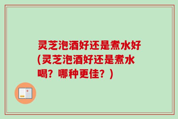灵芝泡酒好还是煮水好(灵芝泡酒好还是煮水喝？哪种更佳？)