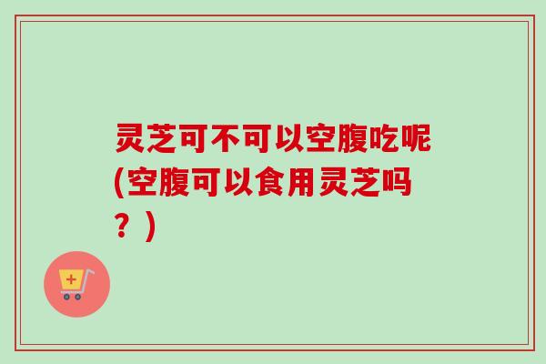 灵芝可不可以空腹吃呢(空腹可以食用灵芝吗？)