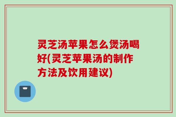 灵芝汤苹果怎么煲汤喝好(灵芝苹果汤的制作方法及饮用建议)