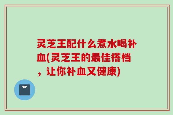 灵芝王配什么煮水喝补血(灵芝王的最佳搭档，让你补血又健康)
