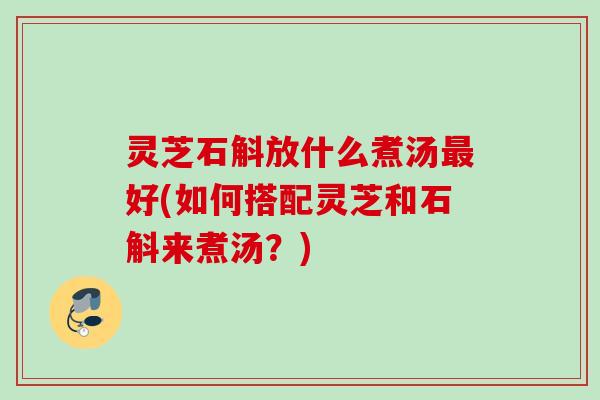 灵芝石斛放什么煮汤好(如何搭配灵芝和石斛来煮汤？)