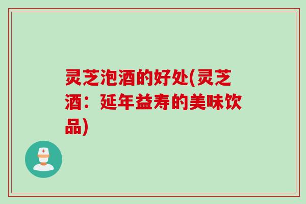 灵芝泡酒的好处(灵芝酒：延年益寿的美味饮品)