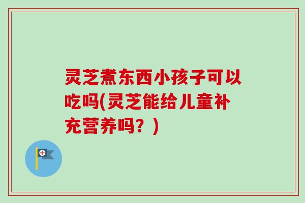 灵芝煮东西小孩子可以吃吗(灵芝能给儿童补充营养吗？)