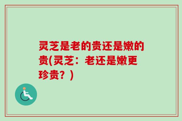 灵芝是老的贵还是嫩的贵(灵芝：老还是嫩更珍贵？)