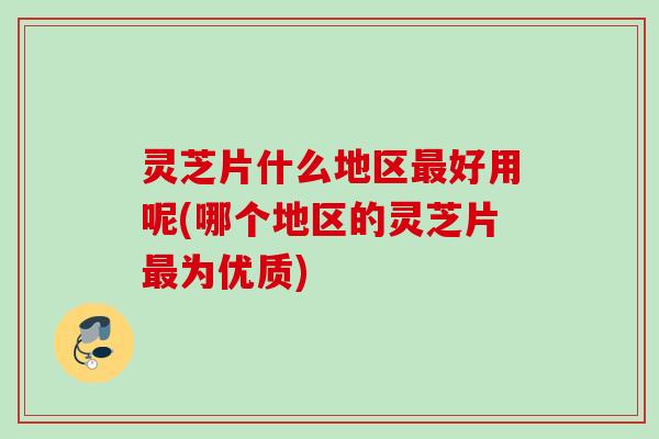 灵芝片什么地区好用呢(哪个地区的灵芝片为优质)