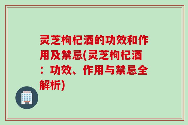 灵芝枸杞酒的功效和作用及禁忌(灵芝枸杞酒：功效、作用与禁忌全解析)