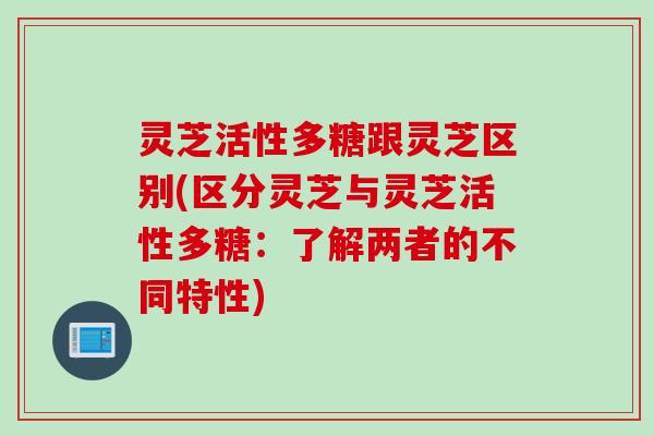 灵芝活性多糖跟灵芝区别(区分灵芝与灵芝活性多糖：了解两者的不同特性)